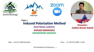 Date : June 07, 2020 (Sunday) Time :- 11: 00 A.M. (GMT + 5:45)
APPLIED GEOPHYSICS
ENGINEERING GEOLOGY
Presenter :
Sudhan Kumar Subedi
Induced Polarization Method
(ELECTRICAL SURVEY)
Topic :
All interested can freely join……..
 
