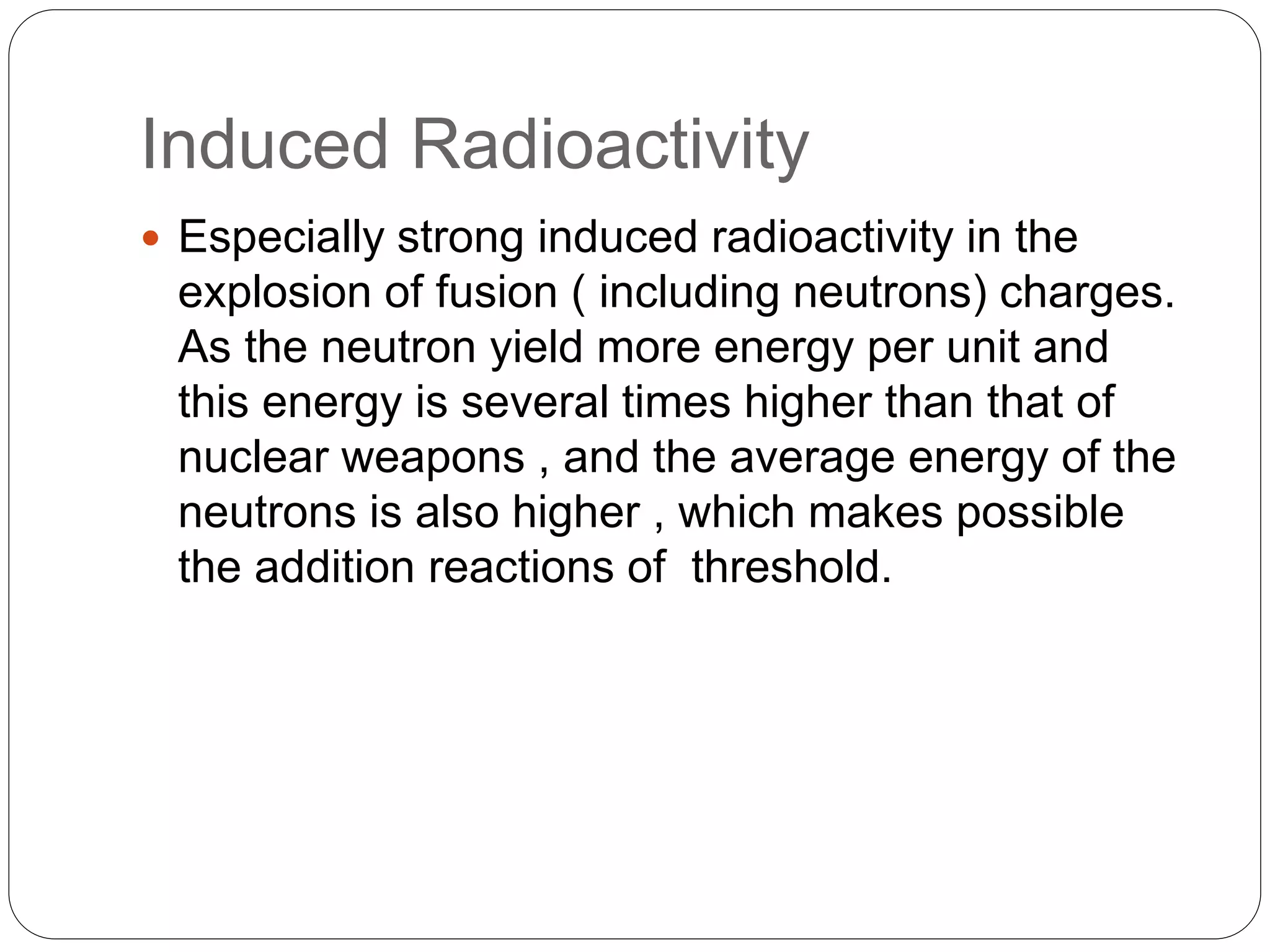 Induced Radioactivity
 Especially strong induced radioactivity in the
explosion of fusion ( including neutrons) charges.
As the neutron yield more energy per unit and
this energy is several times higher than that of
nuclear weapons , and the average energy of the
neutrons is also higher , which makes possible
the addition reactions of threshold.
 