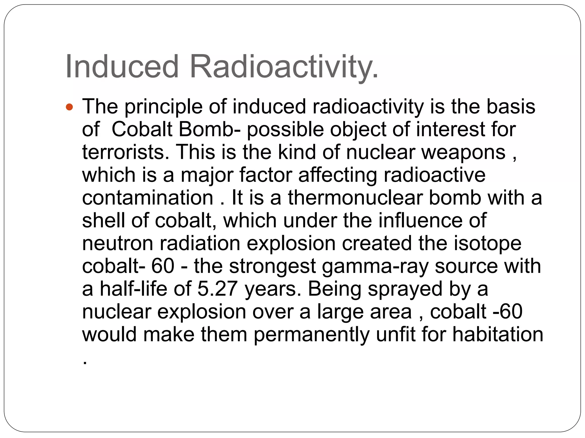 Induced Radioactivity.
 The principle of induced radioactivity is the basis
of Cobalt Bomb- possible object of interest for
terrorists. This is the kind of nuclear weapons ,
which is a major factor affecting radioactive
contamination . It is a thermonuclear bomb with a
shell of cobalt, which under the influence of
neutron radiation explosion created the isotope
cobalt- 60 - the strongest gamma-ray source with
a half-life of 5.27 years. Being sprayed by a
nuclear explosion over a large area , cobalt -60
would make them permanently unfit for habitation
.
 