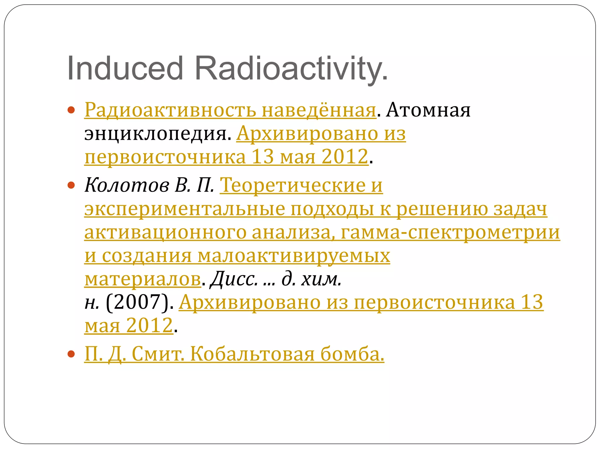 Induced Radioactivity.
 Радиоактивность наведённая. Атомная
энциклопедия. Архивировано из
первоисточника 13 мая 2012.
 Колотов В. П. Теоретические и
экспериментальные подходы к решению задач
активационного анализа, гамма-спектрометрии
и создания малоактивируемых
материалов. Дисс. ... д. хим.
н. (2007). Архивировано из первоисточника 13
мая 2012.
 П. Д. Смит. Кобальтовая бомба.
 