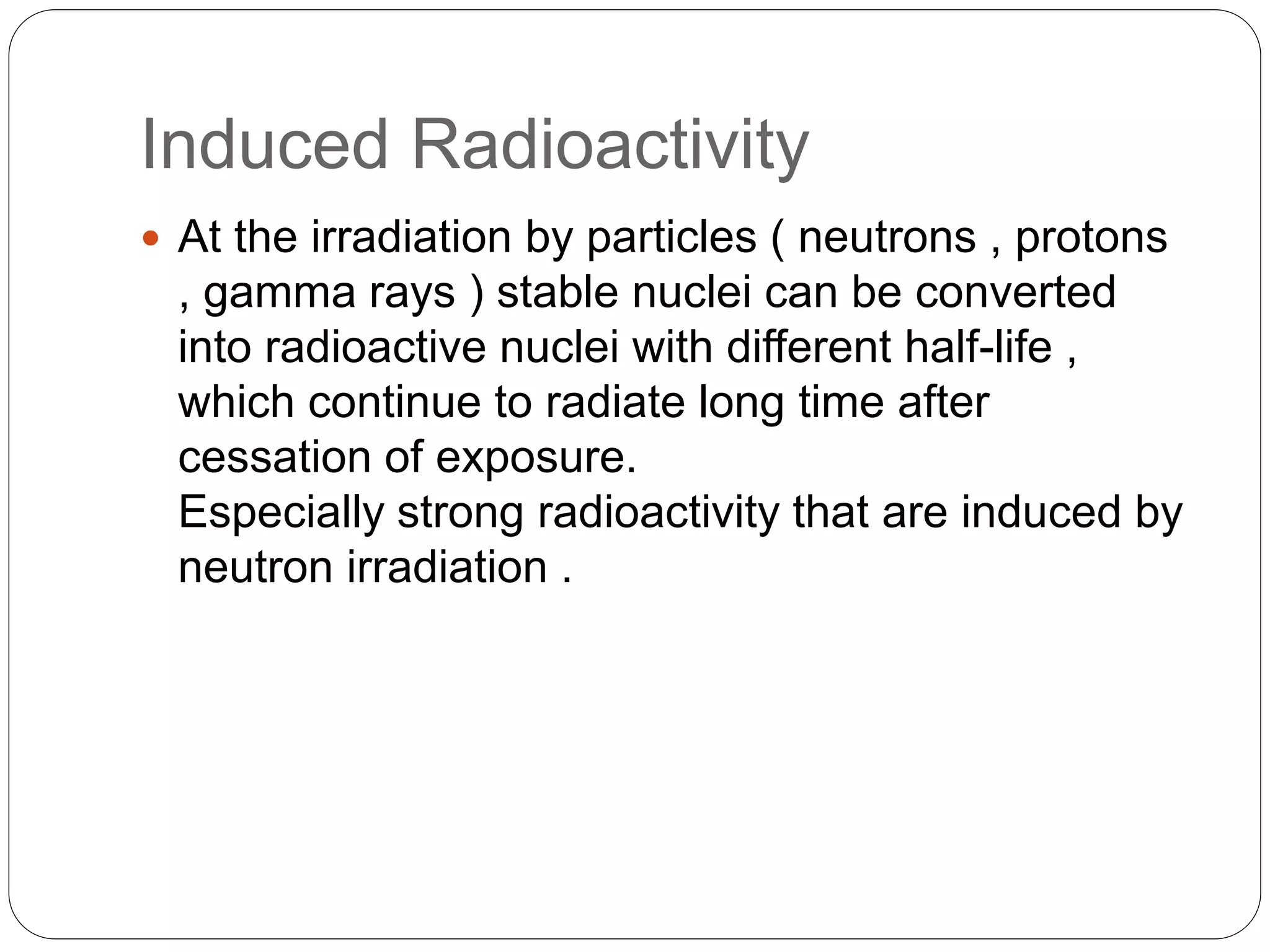 Induced Radioactivity
 At the irradiation by particles ( neutrons , protons
, gamma rays ) stable nuclei can be converted
into radioactive nuclei with different half-life ,
which continue to radiate long time after
cessation of exposure.
Especially strong radioactivity that are induced by
neutron irradiation .
 