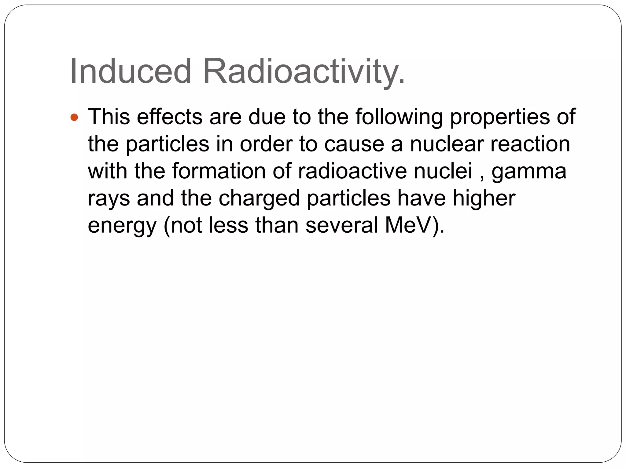 Induced Radioactivity.
 This effects are due to the following properties of
the particles in order to cause a nuclear reaction
with the formation of radioactive nuclei , gamma
rays and the charged particles have higher
energy (not less than several MeV).
 