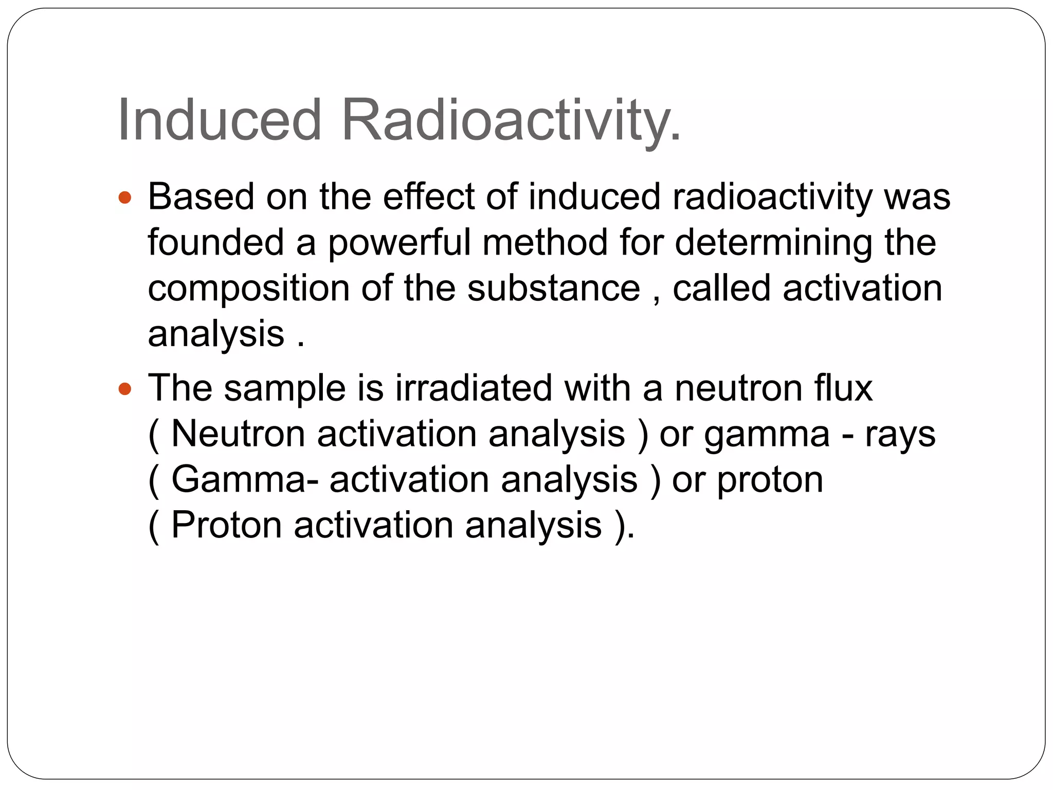 Induced Radioactivity.
 Based on the effect of induced radioactivity was
founded a powerful method for determining the
composition of the substance , called activation
analysis .
 The sample is irradiated with a neutron flux
( Neutron activation analysis ) or gamma - rays
( Gamma- activation analysis ) or proton
( Proton activation analysis ).
 