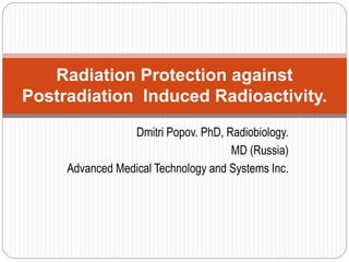 Dmitri Popov. PhD, Radiobiology.
MD (Russia)
Advanced Medical Technology and Systems Inc.
Radiation Protection against
Postradiation Induced Radioactivity.
 