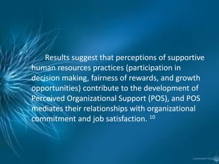 Results suggest that perceptions of supportive
human resources practices (participation in
decision making, fairness of rewards, and growth
opportunities) contribute to the development of
Perceived Organizational Support (POS), and POS
mediates their relationships with organizational
commitment and job satisfaction. 10
 