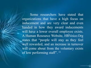 Some researchers have stated that
organizations that have a high focus on
inducement and are very clear and even
handed in how they award inducements
will have a lower overall employee exists.
A Human Resource Website, HRVoice.Org
states that “people will stay as they feel
well rewarded, and an increase in turnover
will come about from the voluntary exists
of low performing staff”. 11
 