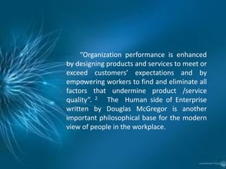 “Organization performance is enhanced
by designing products and services to meet or
exceed customers’ expectations and by
empowering workers to find and eliminate all
factors that undermine product /service
quality”. 2 The Human side of Enterprise
written by Douglas McGregor is another
important philosophical base for the modern
view of people in the workplace.
 