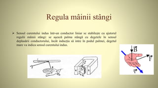 Regula mâinii stângi
 Sensul curentului indus într-un conductor liniar se stabileşte cu ajutorul
regulii mâinii stângi: se aşează palma stângă cu degetele în sensul
deplasării conductorului, încât inducţia să intre în podul palmei, degetul
mare va indica sensul curentului indus.
 