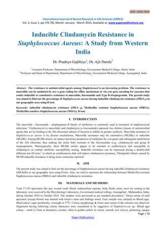 ISSN 2349-7823
International Journal of Recent Research in Life Sciences (IJRRLS)
Vol. 2, Issue 1, pp: (76-78), Month: January - March 2015, Available at: www.paperpublications.org
Page | 76
Paper Publications
Inducible Clindamycin Resistance in
Staphylococcus Aureus: A Study from Western
India
Dr. Pradnya Gajbhiye1
, Dr. Ajit Damle2
1
Assistant Professor, Department of Microbiology, Government Medical College, Akola, India
2
Professor and Head of Department, Department of Microbiology, Government Medical College, Aurangabad, India
Abstract: The resistance to antimicrobial agents among Staphylococci is an increasing problem. The resistance to
macrolide can be mediated by msr a gene coding for efflux mechanism or via erm gene encoding for enzymes that
confer inducible or constitutive resistance to macrolide, lincosamide and Type B streptogramin. The present study
was aimed to find out the percentage of Staphylococcus aureus having inducible clindamycin resistance (iMLS B) in
our geographic area using D-test.
Keywords: inducible clindamycin resistance (iMLS B), Methicillin resistant Staphylococcus aureus (MRSA),
Methicillin sensitive Staphylococcus aureus (MSSA), D-test.
I. INTRODUCTION
The macrolide - lincosamide - streptogramin B family of antibiotics is commonly used in treatment of staphylococcal
infections.1
Erythromycin (a macrolide) and clindamycin (a lincosamide) represent two distinct classes of antimicrobial
agents that act by binding to the 50s ribosomal subunit of bacteria to inhibit its protein synthesis. Macrolide resistance in
Staphylococcus aureus is by diverse mechanisms. Macrolide resistance may be constitutive (MLSBc) or inducible
(MLSBi). Among MLSBi strains, an inducer promotes production of methylase by erm genes and subsequent methylation
of the 23S ribosome, thus making the strain fully resistant to the lincosamides (e.g., clindamycin) and group B
streptogramins. Phenotypically, these MLSBi strains appear to be resistant to erythromycin and susceptible to
clindamycin on routine antibiotic susceptibility testing. Inducible resistance can be expressed during a double-disk
diffusion test (D test),2
in which an erythromycin disk will induce clindamycin resistance. Therapeutic failure caused by
MLSB inducible resistance is being more commonly reported.1
II. AIM
The present study was aimed to find out the percentage of Staphylococcus aureus having inducible clindamycin resistance
(iMLS(B)) in our geographic area using D-test. Also, we tried to ascertain the relationship between Methicillin-resistant
Staphylococcus aureus (MRSA) and inducible clindamycin resistance.
III. MATERIALS AND METHODS
Total 17,185 specimens like pus, wound swab, blood, endotracheal aspirate, body fluids, urine, stool etc coming to the
laboratory were received in the Microbiology Laboratory, Government medical college, Aurangabad , Maharashtra, India,
during October 2010 to October 2012. The samples were processed as per standard procedures.3
Direct smear of each
specimen (except blood) was stained with Gram„s stain and findings noted. Each sample was cultured on Blood agar,
MacConkey„s agar aerobically, overnight at 370
C. Colony morphology & Gram stain smear of the colonies was observed.
Organisms having following colony characters were considered to be suggestive of Staphylococcus sp.: Blood agar
colony – small (1-3mm in diameter), circular, white to golden yellow in colour, smooth, low convex, glistening, opaque
 