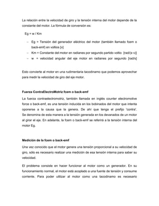 La relación entre la velocidad de giro y la tensión interna del motor depende de la
constante del motor. La fórmula de conversión es:
Eg = w / Km
 Eg = Tensión del generador eléctrico del motor (también llamado fcem o
back-emf) en voltios [v]
 Km = Constante del motor en radianes por segundo partido voltio [rad/(s·v)]
 w = velocidad angular del eje motor en radianes por segundo [rad/s]
Esto convierte al motor en una rudimentaria tacodinamo que podemos aprovechar
para medir la velocidad de giro del eje motor.
Fuerza ContraElectroMotriz fcem o back-emf
La fuerza contraelectromotriz, también llamada en inglés counter electromotive
force o back-emf, es una tensión inducida en los bobinados del motor que intenta
oponerse a la causa que la genera. De ahí que tenga el prefijo 'contra'.
Se denomina de esta manera a la tensión generada en los devanados de un motor
al girar el eje. En adelante, la fcem o back-emf se referirá a la tensión interna del
motor Eg.
Medición de la fcem o back-emf
Una vez conocido que el motor genera una tensión proporcional a su velocidad de
giro, sólo es necesario realizar una medición de esa tensión interna para saber su
velocidad.
El problema consiste en hacer funcionar al motor como un generador. En su
funcionamiento normal, el motor está acoplado a una fuente de tensión y consume
corriente. Para poder utilizar al motor como una tacodinamo es necesario
 