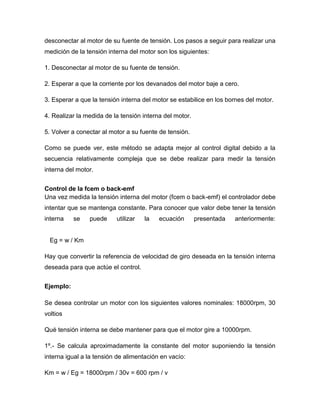 desconectar al motor de su fuente de tensión. Los pasos a seguir para realizar una
medición de la tensión interna del motor son los siguientes:
1. Desconectar al motor de su fuente de tensión.
2. Esperar a que la corriente por los devanados del motor baje a cero.
3. Esperar a que la tensión interna del motor se estabilice en los bornes del motor.
4. Realizar la medida de la tensión interna del motor.
5. Volver a conectar al motor a su fuente de tensión.
Como se puede ver, este método se adapta mejor al control digital debido a la
secuencia relativamente compleja que se debe realizar para medir la tensión
interna del motor.
Control de la fcem o back-emf
Una vez medida la tensión interna del motor (fcem o back-emf) el controlador debe
intentar que se mantenga constante. Para conocer que valor debe tener la tensión
interna se puede utilizar la ecuación presentada anteriormente:
Eg = w / Km
Hay que convertir la referencia de velocidad de giro deseada en la tensión interna
deseada para que actúe el control.
Ejemplo:
Se desea controlar un motor con los siguientes valores nominales: 18000rpm, 30
voltios
Qué tensión interna se debe mantener para que el motor gire a 10000rpm.
1º.- Se calcula aproximadamente la constante del motor suponiendo la tensión
interna igual a la tensión de alimentación en vacío:
Km = w / Eg = 18000rpm / 30v = 600 rpm / v
 