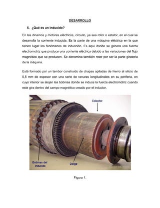 DESARROLLO
5. ¿Qué es un inducido?
En las dinamos y motores eléctricos, circuito, ya sea rotor o estator, en el cual se
desarrolla la corriente inducida. Es la parte de una máquina eléctrica en la que
tienen lugar los fenómenos de inducción. Es aquí donde se genera una fuerza
electromotriz que produce una corriente eléctrica debido a las variaciones del flujo
magnético que se producen. Se denomina también rotor por ser la parte giratoria
de la máquina.
Está formado por un tambor construido de chapas apiladas de hierro al silicio de
0,5 mm de espesor con una serie de ranuras longitudinales en su periferia, en
cuyo interior se alojan las bobinas donde se induce la fuerza electromotriz cuando
este gira dentro del campo magnético creado por el inductor.
Figura 1.
 