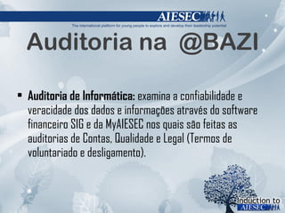 Auditoria na  @BAZI Auditoria de Informática:  examina a confiabilidade e veracidade dos dados e informações através do software financeiro SIG e da MyAIESEC nos quais são feitas as auditorias de Contas, Qualidade e Legal (Termos de voluntariado e desligamento). 