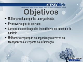 Objetivos Melhorar o desempenho da organização Promover a gestão de risco Aumentar a confiança dos investidores no mercado de capitais Melhorar a reputação da organização através da transparência e reporte da informação 