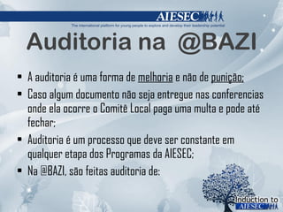 Auditoria na  @BAZI A auditoria é uma forma de  melhoria  e não de  punição; Caso algum documento não seja entregue nas conferencias onde ela ocorre o Comitê Local paga uma multa e pode até fechar; Auditoria é um processo que deve ser constante em qualquer etapa dos Programas da AIESEC; Na @BAZI, são feitas auditoria de: 