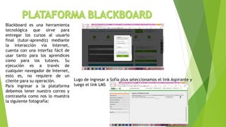 Blackboard es una herramienta
tecnológica que sirve para
entregar los cursos al usuario
final (tutor-aprendiz) mediante
la interacción vía Internet,
cuenta con una interfaz fácil de
usar tanto para los aprendices
como para los tutores. Su
ejecución es a través de
cualquier navegador de Internet,
esto es, no requiere de un
cliente para su operación.
Para ingresar a la plataforma
debemos tener nuestro correo y
contraseña como nos lo muestra
la siguiente fotografía:
Lugo de ingresar a Sofía plus seleccionamos el link Aspirante y
luego el link LMS
 