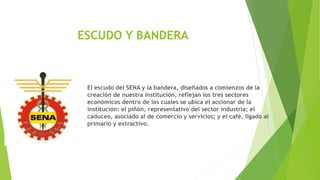 ESCUDO Y BANDERA
El escudo del SENA y la bandera, diseñados a comienzos de la
creación de nuestra institución, reflejan los tres sectores
económicos dentro de los cuales se ubica el accionar de la
institución: el piñón, representativo del sector industria; el
caduceo, asociado al de comercio y servicios; y el café, ligado al
primario y extractivo.
 