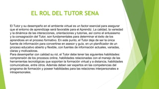 EL ROL DEL TUTOR SENA
El Tutor y su desempeño en el ambiente virtual es un factor esencial para asegurar
que el entorno de aprendizaje será favorable para el Aprendiz. La calidad, la variedad
y la dinámica de las interacciones, orientaciones y tutorías, así como el entusiasmo
y la consagración del Tutor, son fundamentales para determinar el éxito de los
aprendices en el proceso formativo. En este punto, el Tutor deja de ser la única
fuente de información para convertirse en asesor y guía, en un planificador de un
proceso educativo abierto y flexible, con fuentes de información actuales, variadas,
claras y motivadoras.
Para desempeñar con calidad su rol, el Tutor debe tener las siguientes habilidades:
comprensión de los procesos online, habilidades relacionadas con el manejo de las
herramientas tecnológicas que soportan la formación virtual y a distancia, habilidades
comunicativas, entre otros. Además deben ser expertos en las competencias del
programa de formación y poseer habilidades para las relaciones interpersonales e
intrapersonales.
 