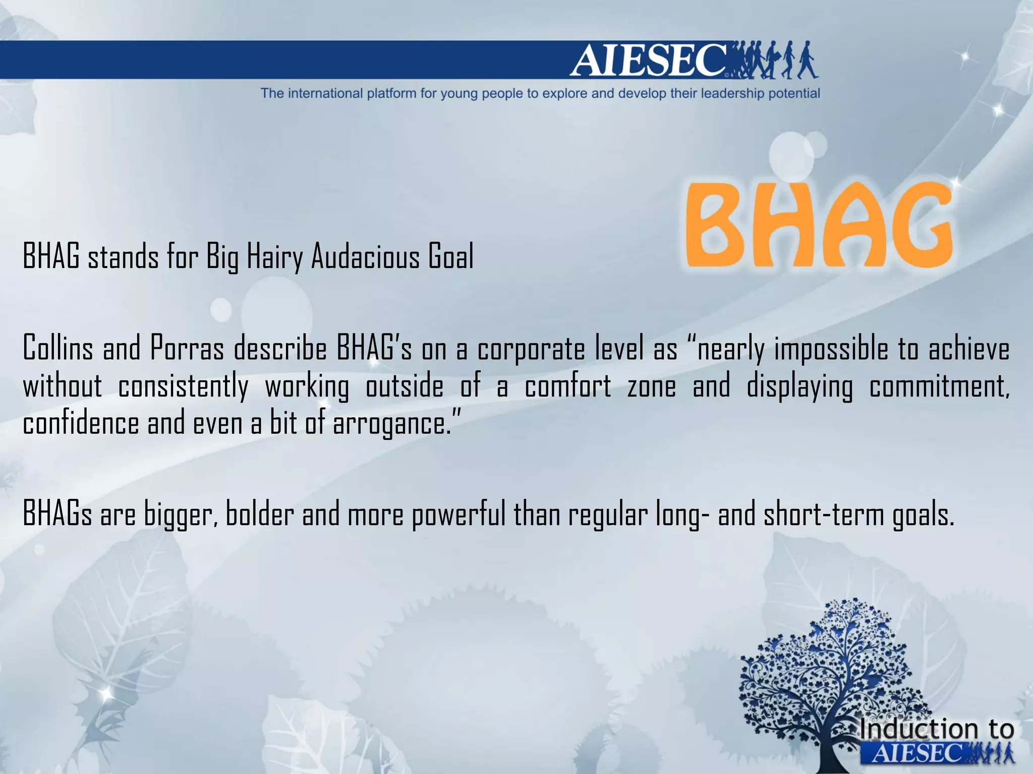 BHAG stands for Big Hairy Audacious Goal Collins and Porras describe BHAG ’ s on a corporate level as  “ nearly impossible to achieve without consistently working outside of a comfort zone and displaying commitment, confidence and even a bit of arrogance. ” BHAGs are bigger, bolder and more powerful than regular long- and short-term goals.  