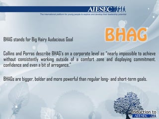 BHAG stands for Big Hairy Audacious Goal Collins and Porras describe BHAG ’ s on a corporate level as  “ nearly impossible to achieve without consistently working outside of a comfort zone and displaying commitment, confidence and even a bit of arrogance. ” BHAGs are bigger, bolder and more powerful than regular long- and short-term goals.  