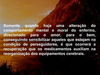Somente quando haja uma alteração do comportamento mental e moral do enfermo, direcionado para o amor, para o bem, conseguindo sensibilizar aqueles que estejam na condição de perseguidores, é que ocorrerá a recuperação que os medicamentos auxiliam na reorganização dos equipamentos cerebra is. 