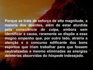 Porque se trate de esforço de alta magnitude, a maioria dos doentes,  além de estar aturdida pela  consciência de culpa,  embora sem identificar a causa, raramente se dispõe a esse magno empenho que, por outro lado, atrairia a atenção e o concurso edificante dos bons espíritos que iriam trabalhar para que fossem neutralizadas e mesmo eliminadas as energias deletérias absorvidas do  hóspede  indesejado.  