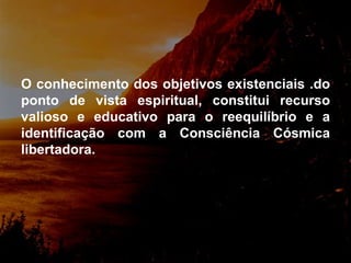 O conhecimento dos objetivos existenciais .do ponto de vista espiritual, constitui recurso valioso e educativo para o reequilíbrio e a identificação com a Consciência Cósmica libertadora. 