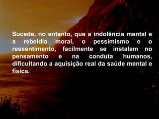 Sucede, no entanto, que a indolência mental e a rebeldia moral, o  pessimismo e o ressentimento, facilmente se instalam no pensamento e na conduta humanos, dificultando a aquisição real da saúde mental e física.  
