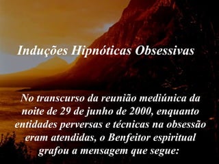 No transcurso da reunião mediúnica da noite de 29 de junho de 2000, enquanto entidades perversas e técnicas na obsessão eram atendidas, o Benfeitor espiritual grafou a mensagem que segue:  Induções Hipnóticas Obsessivas 