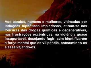 Aos bandos, homens e mulheres, vitimados por induções hipnóticas impiedosas, atiram-se nas loucuras das drogas químicas e degenerativas, nas frustrações excêntricas, na violência quase insuportável, desejando fugir, sem identificarem a força mental que os vilipendia, consumindo-os e asselvajando-os. 