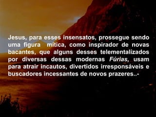 Jesus, para esses insensatos, prossegue sendo uma figura  mítica, como inspirador de novas bacantes, que alguns desses telementalízados por diversas dessas modernas  Fúrias,  usam para atrair incautos, divertidos irresponsáveis e buscadores incessantes de novos prazeres..-   