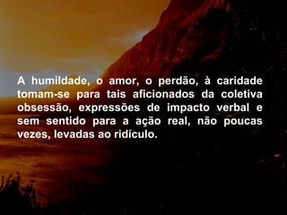 A humildade, o amor, o perdão, à caridade tomam-se para tais aficionados da coletiva obsessão, expressões de impacto verbal e sem sentido para a ação real, não poucas vezes, levadas ao ridículo.  