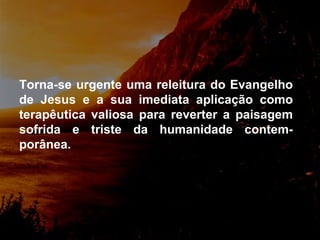 Torna-se urgente uma releitura do Evangelho de Jesus e a sua imediata aplicação como terapêutica valiosa para reverter a paisagem sofrida e triste da humanidade contem-porânea.  