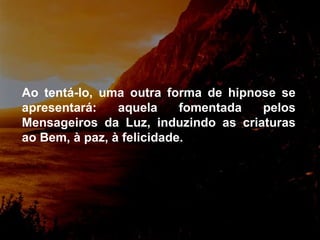 Ao tentá-lo, uma outra forma de hipnose se apresentará: aquela fomentada pelos Mensageiros da Luz, induzindo as criaturas ao Bem, à paz, à felicidade. 
