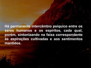 Há permanente intercâmbio psíquico entre os seres humanos e os espíritos, cada qual, porém, sintonizando na faixa correspondente às aspirações cultivadas e aos sentimentos mantidos. 