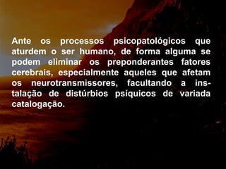Ante os processos psicopatológicos que aturdem o ser humano, de forma alguma se podem eliminar os preponderantes fatores cerebrais, especialmente aqueles que afetam os neurotransmissores, facultando a ins-talação de distúrbios psíquicos de variada catalogação. 