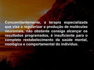 Concomitantemente, a terapia especializada que visa a regularizar a produção de moléculas neuroniais, não obstante consiga alcançar os resultados programados, é insuficiente para o completo restabelecimento da saúde mental, noológica e comportamental do indivíduo. 