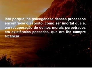 Isto porque, na psicogênese desses processos encontra-se o espírito, como ser imortal que é, em recuperação de delitos morais perpetrados em existências passadas, que ora lhe cumpre alcançar. 