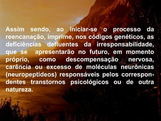Assim sendo, ao iniciar-se o processo da reencanação, imprime, nos códigos genéticos, as deficiências defluentes da irresponsabilidade, que se  apresentarão no futuro, em momento próprio, como descompensação nervosa, carência ou excesso de moléculas neurônicas (neuropeptídeos) responsáveis pelos correspon-dentes transtornos psicológicos ou de outra natureza.  