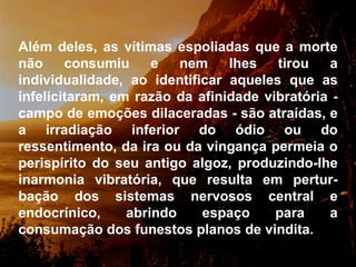 Além deles, as vítimas espoliadas que a morte não consumiu e nem lhes tirou a individualidade, ao identificar aqueles que as infelicitaram, em razão da afinidade vibratória - campo de emoções dilaceradas - são atraídas, e a irradiação inferior do ódio ou do ressentimento, da ira ou da vingança permeia o perispírito do seu antigo algoz, produzindo-lhe inarmonia vibratória, que resulta em pertur-bação dos sistemas nervosos central e endocrínico, abrindo espaço para a consumação dos funestos planos de vindita.  