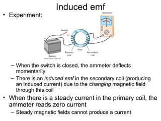 Induced emf
• Experiment:




  – When the switch is closed, the ammeter deflects
    momentarily
  – There is an induced emf in the secondary coil (producing
    an induced current) due to the changing magnetic field
    through this coil
• When there is a steady current in the primary coil, the
  ammeter reads zero current
  – Steady magnetic fields cannot produce a current
 