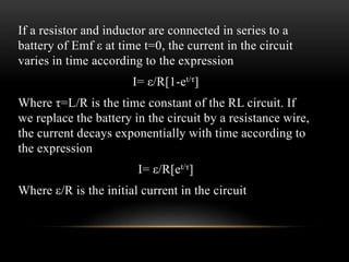 If a resistor and inductor are connected in series to a
battery of Emf ε at time t=0, the current in the circuit
varies in time according to the expression
I= ε/R[1-et/τ]
Where τ=L/R is the time constant of the RL circuit. If
we replace the battery in the circuit by a resistance wire,
the current decays exponentially with time according to
the expression
I= ε/R[et/τ]
Where ε/R is the initial current in the circuit
 