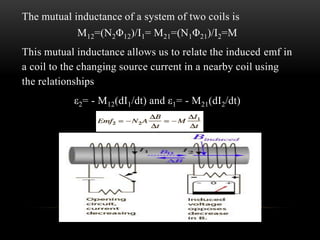 The mutual inductance of a system of two coils is
M12=(N2Φ12)/I1= M21=(N1Φ21)/I2=M
This mutual inductance allows us to relate the induced emf in
a coil to the changing source current in a nearby coil using
the relationships
ε2= - M12(dI1/dt) and ε1= - M21(dI2/dt)
 