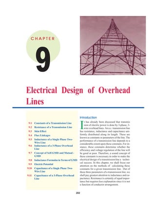 202 Principles of Power System
202
'
C H A P T E RC H A P T E RC H A P T E RC H A P T E RC H A P T E R
Electrical Design of Overhead
Lines
9.1 Constants of a Transmission Line
9.2 Resistance of a Transmission Line
9.3 Skin Effect
9.4 Flux Linkages
9.5 Inductance of a Single Phase Two-
Wire Line
9.6 Inductance of a 3-Phase Overhead
Line
9.7 Concept of Self-GMD and Mutual -
GMD
9.8 Inductance Formulas in Terms of GMD
9.9 Electric Potential
9.10 Capacitance of a Single Phase Two-
Wire Line
9.11 Capacitance of a 3-Phase Overhead
Line
IntrIntrIntrIntrIntroductionoductionoductionoductionoduction
I
t has already been discussed that transmis
sion of electric power is done by 3-phase, 3-
wire overhead lines. An a.c. transmission line
has resistance, inductance and capacitance uni-
formly distributed along its length. These are
known as constants or parameters of the line. The
performance of a transmission line depends to a
considerable extent upon these constants. For in-
stance, these constants determine whether the
efficiency and voltage regulation of the line will
be good or poor. Therefore, a sound concept of
these constants is necessary in order to make the
electrical design of a transmission line a techni-
cal success. In this chapter, we shall focus our
attention on the methods of calculating these
constants for a given transmission line. Out of
these three parameters of a transmission line, we
shall pay greatest attention to inductance and ca-
pacitance. Resistance is certainly of equal impor-
tance but requires less explanation since it is not
a function of conductor arrangement.
CONTENTSCONTENTS
CONTENTSCONTENTS
 