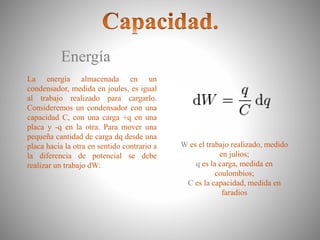 Energía
La energía almacenada en un
condensador, medida en joules, es igual
al trabajo realizado para cargarlo.
Consideremos un condensador con una
capacidad C, con una carga +q en una
placa y -q en la otra. Para mover una
pequeña cantidad de carga dq desde una
placa hacia la otra en sentido contrario a
la diferencia de potencial se debe
realizar un trabajo dW:
W es el trabajo realizado, medido
en julios;
q es la carga, medida en
coulombios;
C es la capacidad, medida en
faradios
 