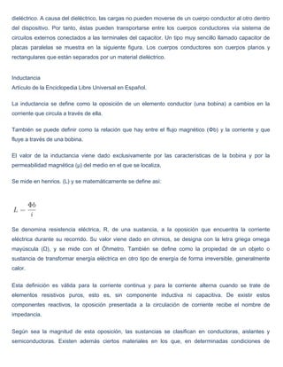 dieléctrico. A causa del dieléctrico, las cargas no pueden moverse de un cuerpo conductor al otro dentro
del dispositivo. Por tanto, éstas pueden transportarse entre los cuerpos conductores vía sistema de
circuitos externos conectados a las terminales del capacitor. Un tipo muy sencillo llamado capacitor de
placas paralelas se muestra en la siguiente figura. Los cuerpos conductores son cuerpos planos y
rectangulares que están separados por un material dieléctrico.


Inductancia
Artículo de la Enciclopedia Libre Universal en Español.

La inductancia se define como la oposición de un elemento conductor (una bobina) a cambios en la
corriente que circula a través de ella.

También se puede definir como la relación que hay entre el flujo magnético (Φb) y la corriente y que
fluye a través de una bobina.

El valor de la inductancia viene dado exclusivamente por las características de la bobina y por la
permeabilidad magnética (μ) del medio en el que se localiza,

Se mide en henrios. (L) y se matemáticamente se define así:




Se denomina resistencia eléctrica, R, de una sustancia, a la oposición que encuentra la corriente
eléctrica durante su recorrido. Su valor viene dado en ohmios, se designa con la letra griega omega
mayúscula (Ω), y se mide con el Óhmetro. También se define como la propiedad de un objeto o
sustancia de transformar energía eléctrica en otro tipo de energía de forma irreversible, generalmente
calor.


Esta definición es válida para la corriente continua y para la corriente alterna cuando se trate de
elementos resistivos puros, esto es, sin componente inductiva ni capacitiva. De existir estos
componentes reactivos, la oposición presentada a la circulación de corriente recibe el nombre de
impedancia.


Según sea la magnitud de esta oposición, las sustancias se clasifican en conductoras, aislantes y
semiconductoras. Existen además ciertos materiales en los que, en determinadas condiciones de
 