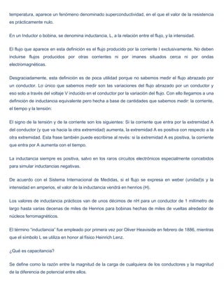 temperatura, aparece un fenómeno denominado superconductividad, en el que el valor de la resistencia
es prácticamente nulo.


En un Inductor o bobina, se denomina inductancia, L, a la relación entre el flujo, y la intensidad.


El flujo que aparece en esta definición es el flujo producido por la corriente I exclusivamente. No deben
incluirse flujos producidos por otras corrientes ni por imanes situados cerca ni por ondas
electromagnéticas.


Desgraciadamente, esta definición es de poca utilidad porque no sabemos medir el flujo abrazado por
un conductor. Lo único que sabemos medir son las variaciones del flujo abrazado por un conductor y
eso solo a través del voltaje V inducido en el conductor por la variación del flujo. Con ello llegamos a una
definición de inductancia equivalente pero hecha a base de cantidades que sabemos medir: la corriente,
el tiempo y la tensión:


El signo de la tensión y de la corriente son los siguientes: Si la corriente que entra por la extremidad A
del conductor (y que va hacia la otra extremidad) aumenta, la extremidad A es positiva con respecto a la
otra extremidad. Esta frase también puede escribirse al revés: si la extremidad A es positiva, la corriente
que entra por A aumenta con el tiempo.


La inductancia siempre es positiva, salvo en los raros circuitos electrónicos especialmente concebidos
para simular inductancias negativas.


De acuerdo con el Sistema Internacional de Medidas, si el flujo se expresa en weber (unidad)s y la
intensidad en amperios, el valor de la inductancia vendrá en henrios (H).


Los valores de inductancia prácticos van de unos décimos de nH para un conductor de 1 milímetro de
largo hasta varias decenas de miles de Henrios para bobinas hechas de miles de vueltas alrededor de
núcleos ferromagnéticos.


El término “inductancia” fue empleado por primera vez por Oliver Heaviside en febrero de 1886, mientras
que el símbolo L se utiliza en honor al físico Heinrich Lenz.


¿Qué es capacitancia?


Se define como la razón entre la magnitud de la carga de cualquiera de los conductores y la magnitud
de la diferencia de potencial entre ellos.
 