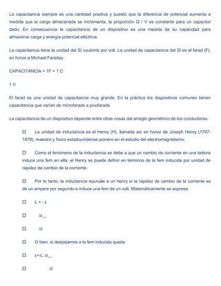La capacitancia siempre es una cantidad positiva y puesto que la diferencia de potencial aumenta a
medida que la carga almacenada se incrementa, la proporción Q / V es constante para un capacitor
dado. En consecuencia la capacitancia de un dispositivo es una medida de su capacidad para
almacenar carga y energía potencial eléctrica.


La capacitancia tiene la unidad del SI coulomb por volt. La unidad de capacitancia del SI es el farad (F),
en honor a Michael Faraday.


CAPACITANCIA = 1F = 1 C


1V


El farad es una unidad de capacitancia muy grande. En la práctica los dispositivos comunes tienen
capacitancia que varían de microfarads a picofarads.


La capacitancia de un dispositivo depende entre otras cosas del arreglo geométrico de los conductores.


            La unidad de inductancia es el Henry (H), llamada así en honor de Joseph Henry (1797-
      1878), maestro y físico estadounidense pionero en el estudio del electromagnetismo.


            Como el fenómeno de la inductancia se debe a que un cambio de corriente en una bobina
      induce una fem en ella, el Henry se puede definir en términos de la fem inducida por unidad de
      rapidez de cambio de la corriente.


            Por lo tanto, la inductancia equivale a un henry si la rapidez de cambio de la corriente es
      de un ampere por segundo e induce una fem de un volt. Matemáticamente se expresa:


            L=-ε


              ∆i__


              ∆t


            O bien, si despejamos a la fem inducida queda:


            ε=-L ∆i__


                     ∆t
 