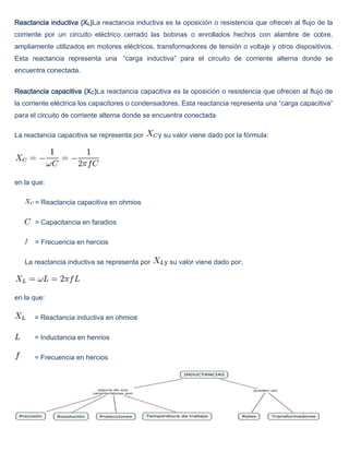Reactancia inductiva (XL)La reactancia inductiva es la oposición o resistencia que ofrecen al flujo de la
corriente por un circuito eléctrico cerrado las bobinas o enrollados hechos con alambre de cobre,
ampliamente utilizados en motores eléctricos, transformadores de tensión o voltaje y otros dispositivos.
Esta reactancia representa una “carga inductiva” para el circuito de corriente alterna donde se
encuentra conectada.


Reactancia capacitiva (XC)La reactancia capacitiva es la oposición o resistencia que ofrecen al flujo de
la corriente eléctrica los capacitores o condensadores. Esta reactancia representa una “carga capacitiva”
para el circuito de corriente alterna donde se encuentra conectada

La reactancia capacitiva se representa por     y su valor viene dado por la fórmula:




en la que:

      = Reactancia capacitiva en ohmios

      = Capacitancia en faradios

      = Frecuencia en hercios

   La reactancia inductiva se representa por     y su valor viene dado por:




en la que:

      = Reactancia inductiva en ohmios

      = Inductancia en henrios

      = Frecuencia en hercios
 