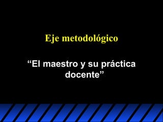 Eje metodológico
“El maestro y su práctica
docente”

 